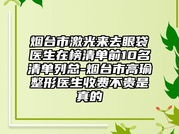 烟台市激光来去眼袋医生在榜清单前10名清单列总-烟台市高瑜整形医生收费不贵是真的