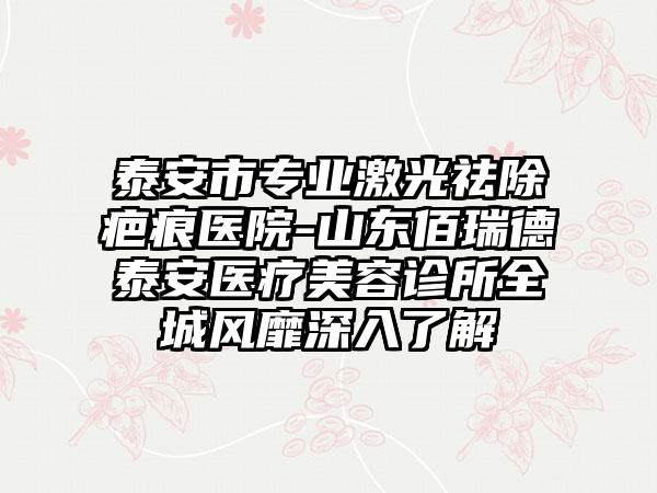 泰安市专业激光祛除疤痕医院-山东佰瑞德泰安医疗美容诊所全城风靡深入了解