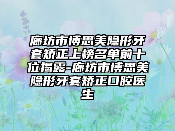 廊坊市博思美隐形牙套矫正上榜名单前十位揭露-廊坊市博思美隐形牙套矫正口腔医生