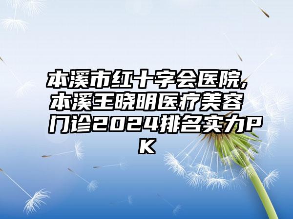 本溪市红十字会医院,本溪王晓明医疗美容门诊2024排名实力PK