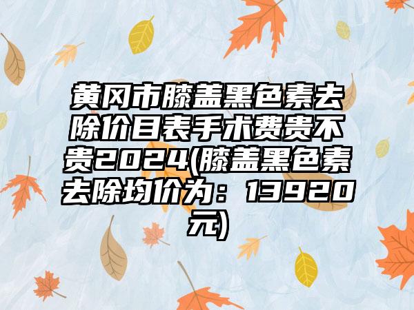 黄冈市膝盖黑色素去除价目表手术费贵不贵2024(膝盖黑色素去除均价为：13920元)