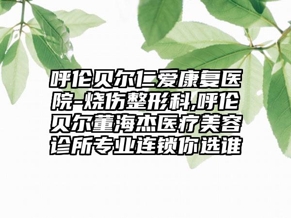 呼伦贝尔仁爱康复医院-烧伤整形科,呼伦贝尔董海杰医疗美容诊所专业连锁你选谁