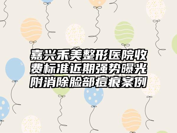 嘉兴禾美整形医院收费标准近期强势曝光附消除脸部痘痕案例