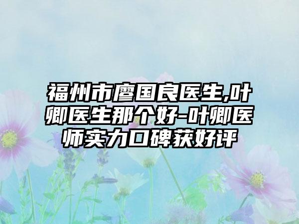 福州市廖国良医生,叶卿医生那个好-叶卿医师实力口碑获好评