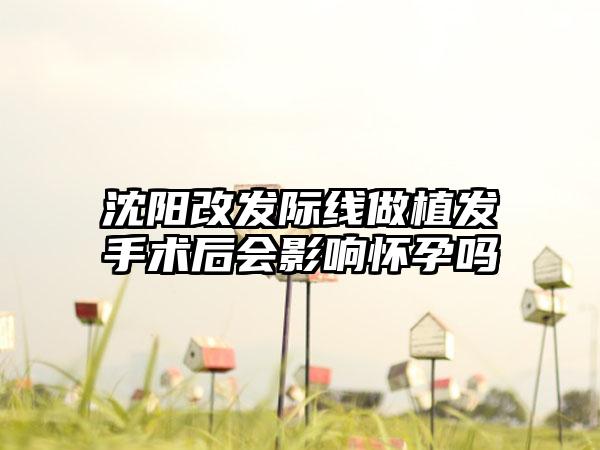 沈阳改发际线做植发手术后会影响怀孕吗