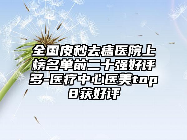 全国皮秒去痣医院上榜名单前二十强好评多-医疗中心医美top8获好评