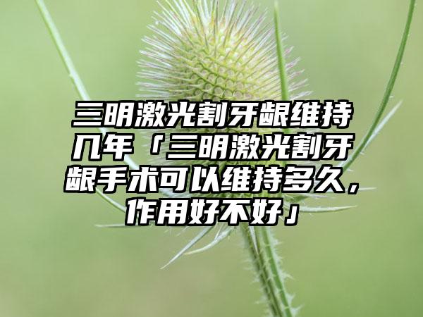 三明激光割牙龈维持几年「三明激光割牙龈手术可以维持多久，作用好不好」