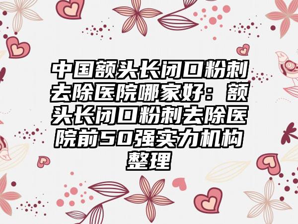 中国额头长闭口粉刺去除医院哪家好：额头长闭口粉刺去除医院前50强实力机构整理