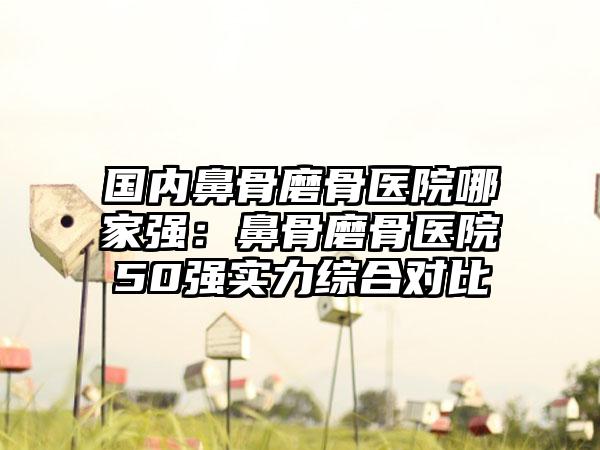 国内鼻骨磨骨医院哪家强：鼻骨磨骨医院50强实力综合对比