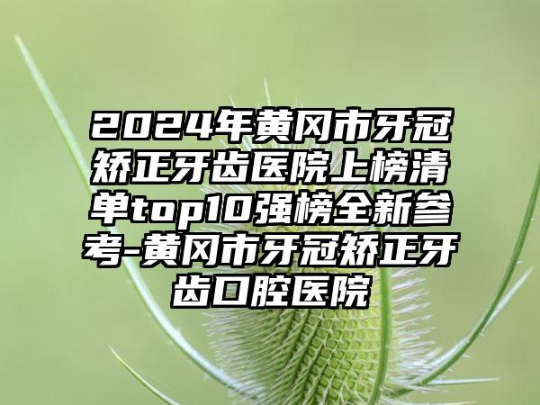 2024年黄冈市牙冠矫正牙齿医院上榜清单top10强榜全新参考-黄冈市牙冠矫正牙齿口腔医院