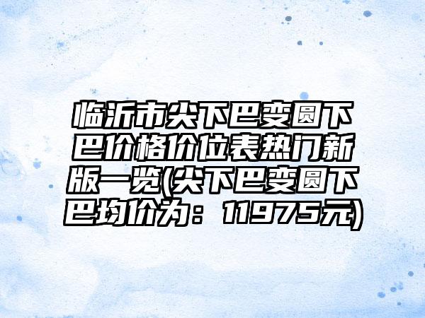 临沂市尖下巴变圆下巴价格价位表热门新版一览(尖下巴变圆下巴均价为：11975元)