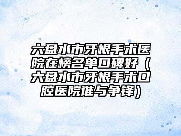 六盘水市牙根手术医院在榜名单口碑好（六盘水市牙根手术口腔医院谁与争锋）