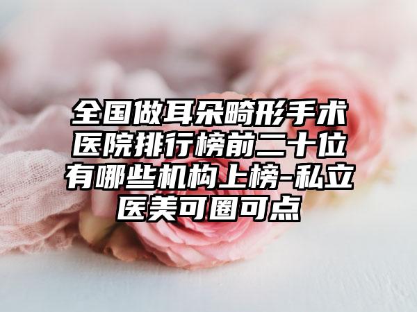 全国做耳朵畸形手术医院排行榜前二十位有哪些机构上榜-私立医美可圈可点