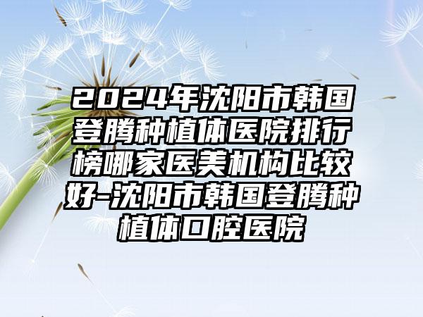 2024年沈阳市韩国登腾种植体医院排行榜哪家医美机构比较好-沈阳市韩国登腾种植体口腔医院