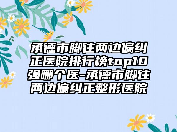 承德市脚往两边偏纠正医院排行榜top10强哪个医-承德市脚往两边偏纠正整形医院