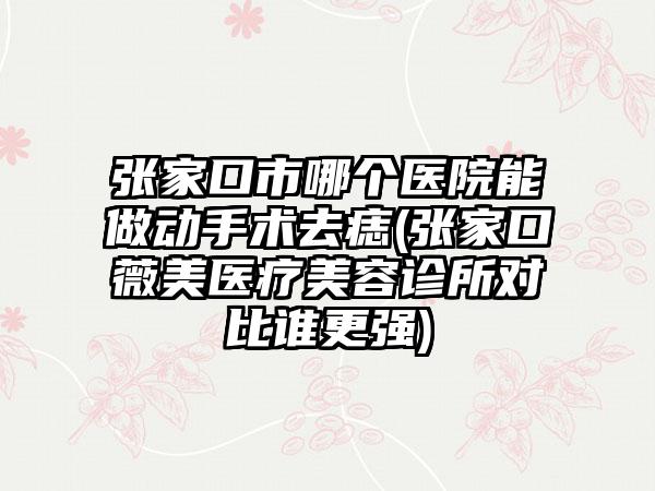 张家口市哪个医院能做动手术去痣(张家口薇美医疗美容诊所对比谁更强)