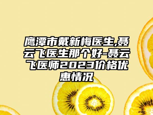 鹰潭市戴新梅医生,聂云飞医生那个好-聂云飞医师2023价格优惠情况