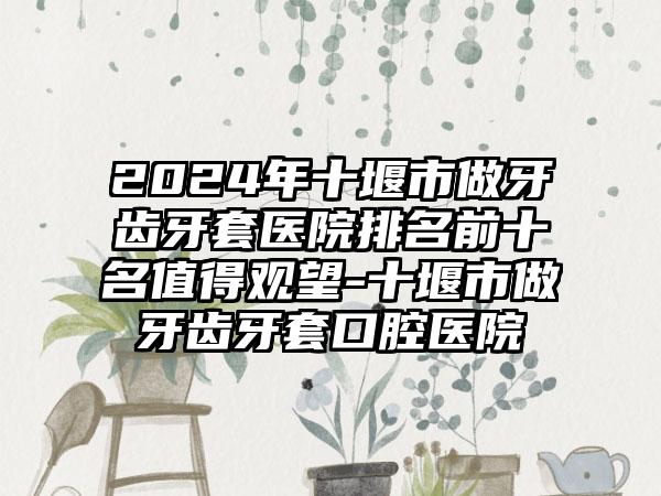 2024年十堰市做牙齿牙套医院排名前十名值得观望-十堰市做牙齿牙套口腔医院