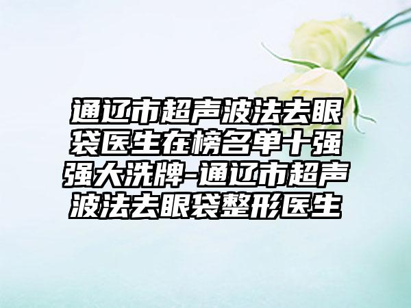 通辽市超声波法去眼袋医生在榜名单十强强大洗牌-通辽市超声波法去眼袋整形医生