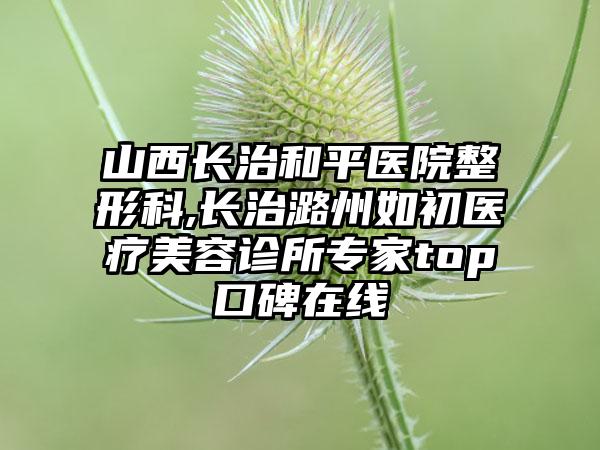 山西长治和平医院整形科,长治潞州如初医疗美容诊所专家top口碑在线