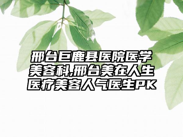 邢台巨鹿县医院医学美容科,邢台美在人生医疗美容人气医生PK