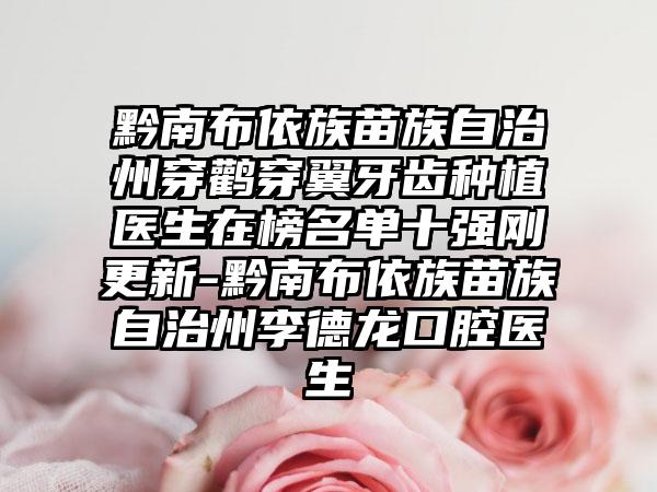 黔南布依族苗族自治州穿鹳穿翼牙齿种植医生在榜名单十强刚更新-黔南布依族苗族自治州李德龙口腔医生