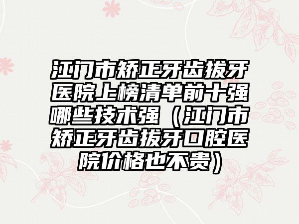 江门市矫正牙齿拔牙医院上榜清单前十强哪些技术强（江门市矫正牙齿拔牙口腔医院价格也不贵）