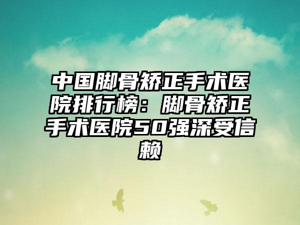 中国脚骨矫正手术医院排行榜：脚骨矫正手术医院50强深受信赖