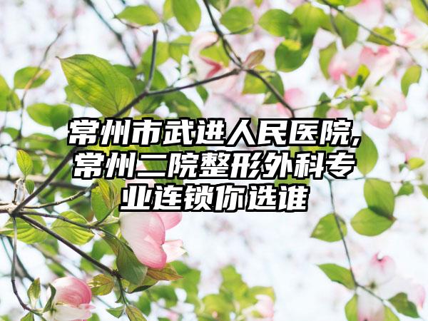 常州市武进人民医院,常州二院整形外科专业连锁你选谁