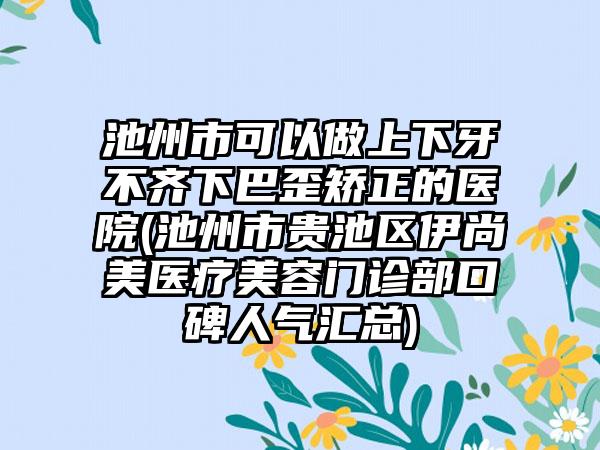 池州市可以做上下牙不齐下巴歪矫正的医院(池州市贵池区伊尚美医疗美容门诊部口碑人气汇总)