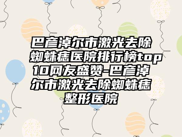 巴彦淖尔市激光去除蜘蛛痣医院排行榜top10网友盛赞-巴彦淖尔市激光去除蜘蛛痣整形医院