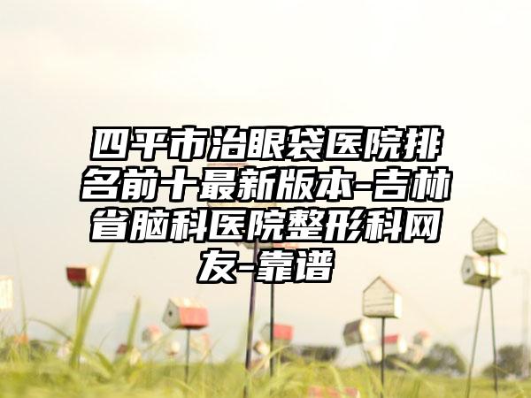 四平市治眼袋医院排名前十最新版本-吉林省脑科医院整形科网友-靠谱