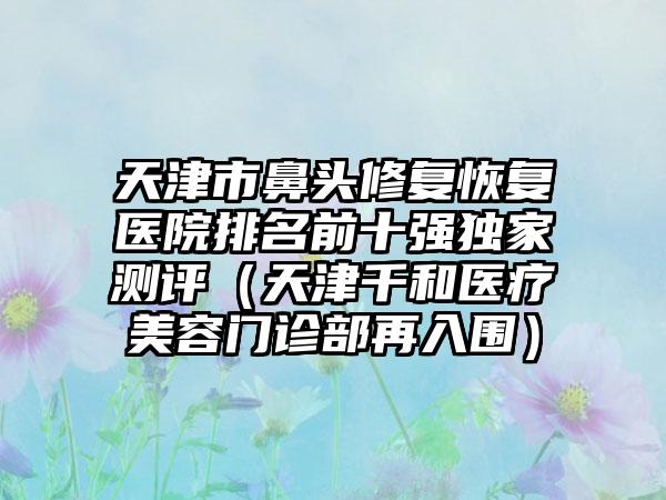 天津市鼻头修复恢复医院排名前十强独家测评（天津千和医疗美容门诊部再入围）