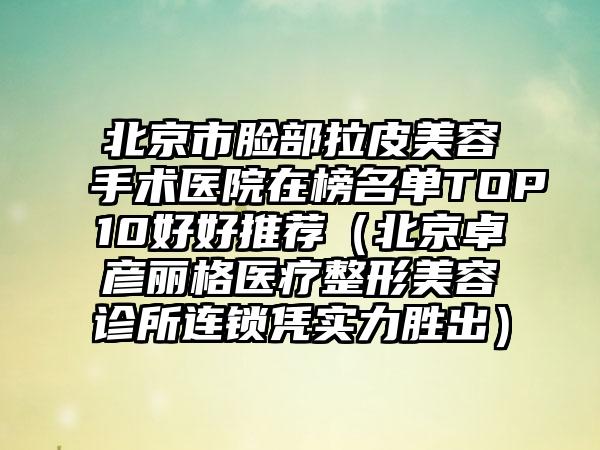 北京市脸部拉皮美容手术医院在榜名单TOP10好好推荐（北京卓彦丽格医疗整形美容诊所连锁凭实力胜出）