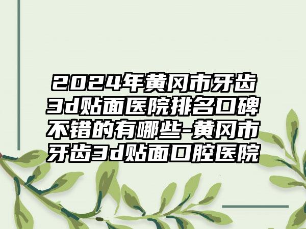 2024年黄冈市牙齿3d贴面医院排名口碑不错的有哪些-黄冈市牙齿3d贴面口腔医院