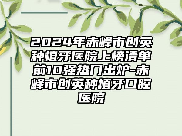 2024年赤峰市创英种植牙医院上榜清单前10强热门出炉-赤峰市创英种植牙口腔医院