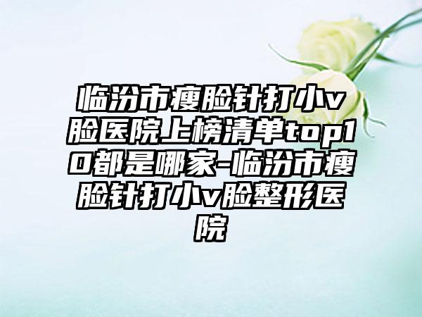 临汾市瘦脸针打小v脸医院上榜清单top10都是哪家-临汾市瘦脸针打小v脸整形医院