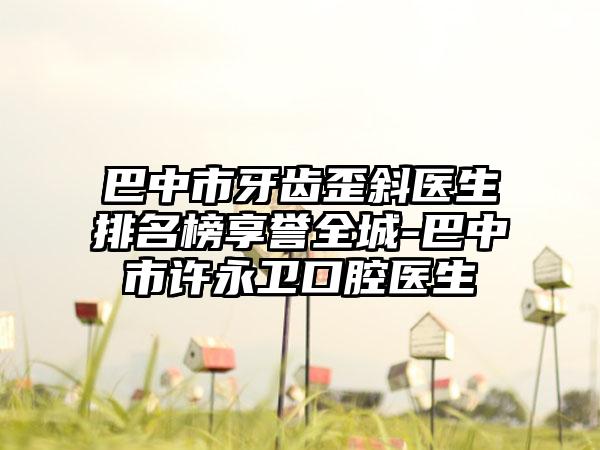 巴中市牙齿歪斜医生排名榜享誉全城-巴中市许永卫口腔医生