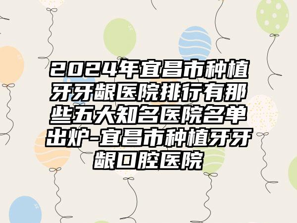 2024年宜昌市种植牙牙龈医院排行有那些五大知名医院名单出炉-宜昌市种植牙牙龈口腔医院