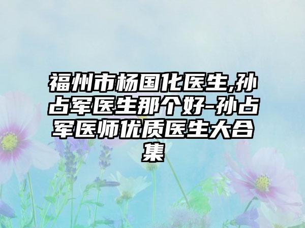 福州市杨国化医生,孙占军医生那个好-孙占军医师优质医生大合集