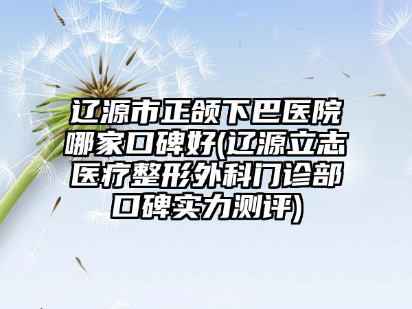 辽源市正颌下巴医院哪家口碑好(辽源立志医疗整形外科门诊部口碑实力测评)