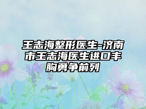 王志海整形医生-济南市王志海医生进口丰胸勇争前列