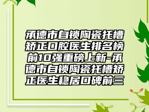 承德市自锁陶瓷托槽矫正口腔医生排名榜前10强重磅上新-承德市自锁陶瓷托槽矫正医生稳居口碑前三