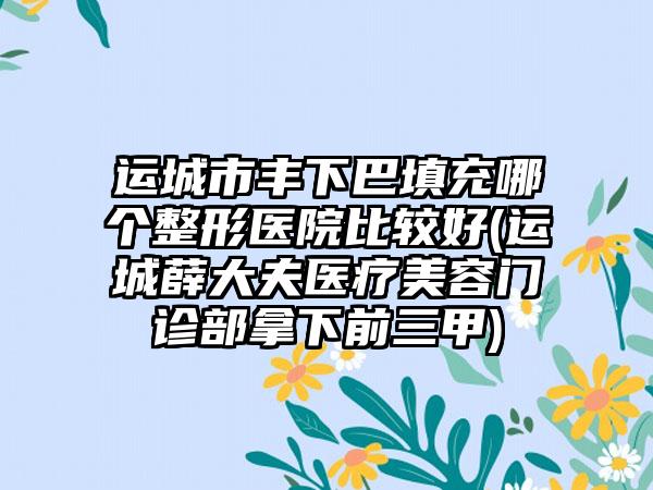 运城市丰下巴填充哪个整形医院比较好(运城薛大夫医疗美容门诊部拿下前三甲)