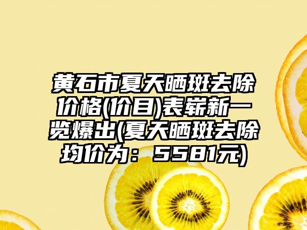 黄石市夏天晒斑去除价格(价目)表崭新一览爆出(夏天晒斑去除均价为：5581元)