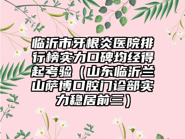 临沂市牙根炎医院排行榜实力口碑均经得起考验（山东临沂兰山萨博口腔门诊部实力稳居前三）