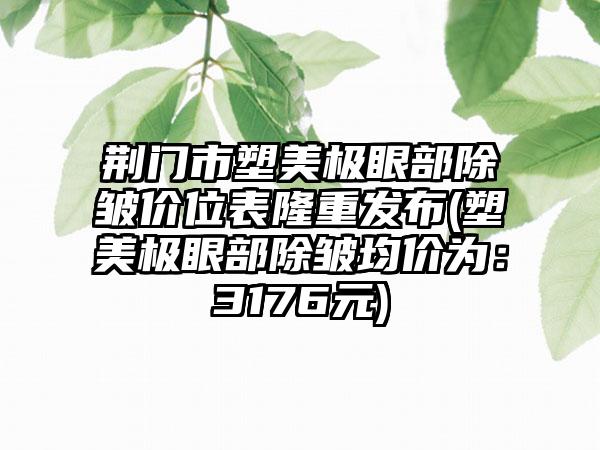 荆门市塑美极眼部除皱价位表隆重发布(塑美极眼部除皱均价为：3176元)