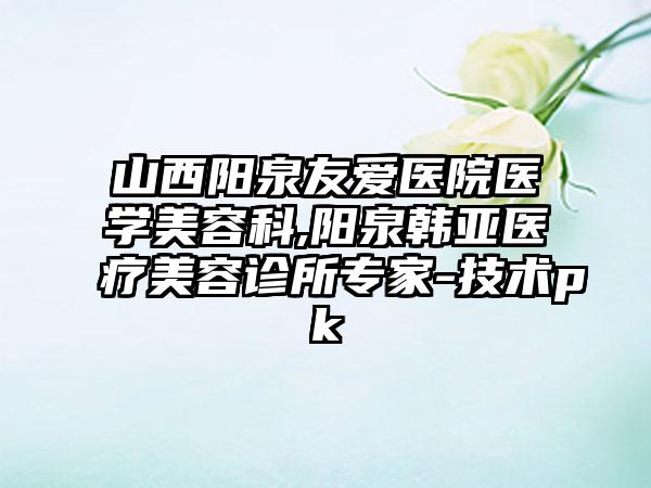 山西阳泉友爱医院医学美容科,阳泉韩亚医疗美容诊所专家-技术pk