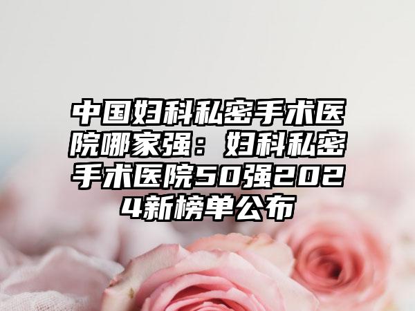 中国妇科私密手术医院哪家强：妇科私密手术医院50强2024新榜单公布