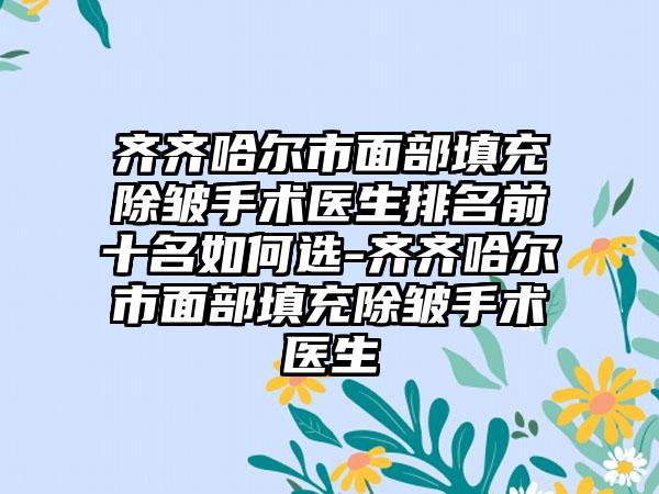 齐齐哈尔市面部填充除皱手术医生排名前十名如何选-齐齐哈尔市面部填充除皱手术医生